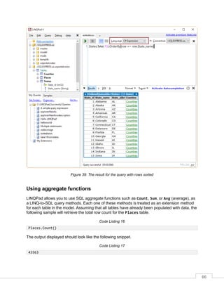66
Figure 39: The result for the query with rows sorted
Using aggregate functions
LINQPad allows you to use SQL aggregate functions such as Count, Sum, or Avg (average), as
a LINQ-to-SQL query methods. Each one of these methods is treated as an extension method
for each table in the model. Assuming that all tables have already been populated with data, the
following sample will retrieve the total row count for the Places table.
Code Listing 16
Places.Count()
The output displayed should look like the following snippet.
Code Listing 17
43563
 