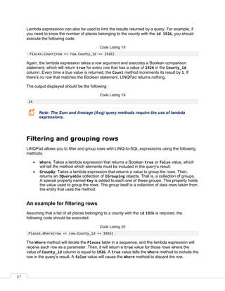 67
Lambda expressions can also be used to limit the results returned by a query. For example, if
you need to know the number of places belonging to the county with the id 1926, you should
execute the following code.
Code Listing 18
Places.Count(row => row.County_id == 1926)
Again, the lambda expression takes a row argument and executes a Boolean comparison
statement, which will return true for every row that has a value of 1926 in the County_id
column. Every time a true value is returned, the Count method increments its result by 1. If
there’s no row that matches the Boolean statement, LINQPad returns nothing.
The output displayed should be the following:
Code Listing 19
24
Note: The Sum and Average (Avg) query methods require the use of lambda
expressions.
Filtering and grouping rows
LINQPad allows you to filter and group rows with LINQ-to-SQL expressions using the following
methods.
• Where: Takes a lambda expression that returns a Boolean true or false value, which
will tell the method which elements must be included in the query’s result.
• GroupBy: Takes a lambda expression that returns a value to group the rows. Then,
returns an IQueryable collection of IGrouping objects. That is, a collection of groups.
A special property named Key is added to each one of these groups. This property holds
the value used to group the rows. The group itself is a collection of data rows taken from
the entity that uses the method.
An example for filtering rows
Assuming that a list of all places belonging to a county with the id 1926 is required, the
following code should be executed.
Code Listing 20
Places.Where(row => row.County_id == 1926)
The Where method will iterate the Places table in a sequence, and the lambda expression will
receive each row as a parameter. Then, it will return a true value for those rows where the
value of County_id column is equal to 1926. A true value tells the Where method to include the
row in the query’s result. A false value will cause the Where method to discard the row.
 