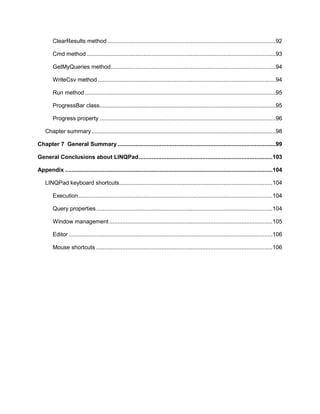 7
ClearResults method .......................................................................................................92
Cmd method....................................................................................................................93
GetMyQueries method.....................................................................................................94
WriteCsv method .............................................................................................................94
Run method.....................................................................................................................95
ProgressBar class............................................................................................................95
Progress property ............................................................................................................96
Chapter summary.................................................................................................................98
Chapter 7 General Summary.................................................................................................99
General Conclusions about LINQPad..................................................................................103
Appendix ...............................................................................................................................104
LINQPad keyboard shortcuts..............................................................................................104
Execution.......................................................................................................................104
Query properties............................................................................................................104
Window management ....................................................................................................105
Editor.............................................................................................................................106
Mouse shortcuts ............................................................................................................106
 