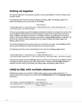 71
Putting all together
All methods explained in the previous sections can be used together in order to retrieve more
complex results.
The following code returns the columns Place_id, Place_name, and Postal_code for all
places that belongs to the county with an id of 1926.
Code Listing 23
Places.Where(row => row.County_id == 1926).Select(row => new {row.Place_id,
row.Place_name, row.Postal_code})
The previous example uses both the Where and Select methods to compose the result. In this
case, the Where method will ensure that the Select method only inquires those rows with a
value of 1926 for the County_id column. The Select method, as explained in the previous
section, will read the table as a sequence and make an IOrderedQueryTable<> collection. All
items for this collection will be populated with the values of Place_id, Place_name, and
Postal_code columns.
The results displayed by the previous query are not sorted in any way, so the OrdeBy method
can be used to display the results sorted by any of the columns given.
The following code will sort the result based on the value for the Place_name column.
Code Listing 24
Places.Where(row => row.County_id == 1926).OrderBy(row =>
row.Place_name).Select(row => new {row.Place_id, row.Place_name, row.Postal_code})
The previous sample uses the OrderBy method to sort the rows returned by the Where method.
The Select method reads the rows after being sorted, creating an IOrderedQueryTable<>
collection with the values of the Place_id, Place_name, and Postal_code columns.
LINQ-to-SQL with multiple statements
LINQPad also allows you to perform LINQ-to-SQL queries using multiple statements. To
execute these kinds of queries, you should select C# Statements from the Language selector
combo box.
Code Listing 25
var places = Places.GroupBy(row => row.County_id);
var placesSorted = from place in places orderby place.Key
select place;
placesSorted.Dump();
 