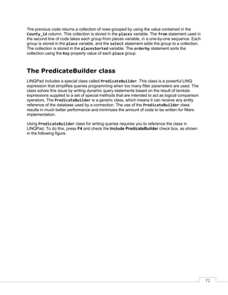 72
The previous code returns a collection of rows grouped by using the value contained in the
County_id column. This collection is stored in the places variable. The from statement used in
the second line of code takes each group from places variable, in a one-by-one sequence. Each
group is stored in the place variable, and the select statement adds the group to a collection.
The collection is stored in the placesSorted variable. The orderby statement sorts the
collection using the Key property value of each place group.
The PredicateBuilder class
LINQPad includes a special class called PredicateBuilder. This class is a powerful LINQ
expression that simplifies queries programming when too many filter parameters are used. The
class solves this issue by writing dynamic query statements based on the result of lambda
expressions supplied to a set of special methods that are intended to act as logical comparison
operators. The PredicateBuilder is a generic class, which means it can receive any entity
reference of the database used by a connection. The use of the PredicateBuilder class
results in much better performance and minimizes the amount of code to be written for filters
implementation.
Using PredicateBuilder class for writing queries requires you to reference the class in
LINQPad. To do this, press F4 and check the Include PredicateBuilder check box, as shown
in the following figure.
 