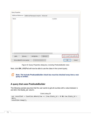 73
Figure 43: Query Properties dialog box, including PredicateBuilder class
Next, click OK. LINQPad will now be able to use the class in the current query.
Note: The Include PredicateBuilder check box must be checked every time a new
query is written.
A query that uses PredicateBuilder
The following sample assumes that the user wants to get all counties with a value between 1
and 19 in the State_id column.
Code Listing 26
var resultSet = Counties.Where(row => (row.State_id > 0 && row.State_id <
20));
resultSet.Dump();
 