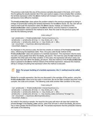 74
The previous code looks like any of the previous samples discussed in this book, and it works
fine for getting the results desired. But if the user wants to apply a more complex filter condition,
the lambda expression within the Where method will increase in code. At this point, the query
will become more difficult to maintain.
The PredicateBuilder class solves the problem stated in the previous paragraph by being in
charge of dynamically building the lambda expression for the Where clause. So, the user will not
need to hard-code the expression within the Where clause. Instead, an instance of the
PredicateBuilder class is passed to the Where method, and this instance it creates the
lambda expression needed for the method to work. Now the code for the previous query will
look like the following sample.
Code Listing 27
var predicate = PredicateBuilder.False<Counties>();
predicate = predicate.Or(row => row.State_id > 0);
predicate = predicate.And(row => row.State_id < 20);
var resultSet = Counties.Where(predicate);
resultSet.Dump();
As displayed in the previous code, the first line creates an instance of the PredicateBuilder
class, referencing the Counties table. Then, the query calls the Or method of the
PredicateBuilder class and passes to it a lambda expression. This expression returns every
row with a value greater than 0 for the State_id column. The next line uses the And method to
establish the other part of the filter condition. In this case, the expression will return every row
with a value less than 20 for the State_id column. Now the instance of the PredicateBuilder
class is passed to the Where method instead of the lambda expression, because this instance
will be in charge of building that expression when the method is executed.
Note: For proper building of a lambda expression, the Or method must be called
first.
Maybe for a simple expression, like the one discussed in the samples of this section, using the
PredicateBuilder class turns the code in more lines. But as the filter condition becomes more
complex, the code turns simpler. The following code adds another filter condition to the query.
Code Listing 28
var predicate = PredicateBuilder.False<Counties>();
predicate = predicate.Or(row => row.State_id > 0);
predicate = predicate.And(row => row.State_id < 20);
predicate = predicate.Or(row => row.County_name.Contains("Orange"));
var resultSet = Counties.Where(predicate);
resultSet.Dump();
As noted in the previous sample, the result for the query will return all rows that contain the
phrase Orange in the County_name column, other than all rows in which the State_id column
has a value greater than 0 and less than 20. The lambda expression that the predicate instance
will create is the following.
 