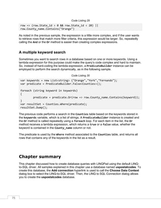 75
Code Listing 29
row => (row.State_id > 0 && row.State_id < 20) ||
row.County_name.Contains("Orange")
As noted in the previous sample, the expression is a little more complex, and if the user wants
to retrieve rows that match more filter criteria, this expression would be larger. So, repeatedly
calling the And or the Or method is easier than creating complex expressions.
A multiple keyword search
Sometimes you want to search rows in a database based on one or more keywords. Using a
lambda expression for this purpose could make the query’s code complex and hard to maintain.
So, instead of hard-coding the lambda expression, a PredicateBuilder instance can be
employed to perform the search dynamically, as in the following sample.
Code Listing 30
var keywords = new List<string> {"Orange","York","Fernando"};
var predicate = PredicateBuilder.False<Counties>();
foreach (string keyword in keywords)
{
predicate = predicate.Or(row => row.County_name.Contains(keyword));
}
var resultSet = Counties.Where(predicate);
resultSet.Dump();
The previous code performs a search in the Counties table based on the keywords stored in
the keywords variable, which is a list of strings. A PredicateBuilder instance is created and
the Or method is called repeatedly using a foreach loop. For each item in the list, the Or
method receives a lambda expression, which returns a true or a false value, whether the
keyword is contained in the County_name column or not.
The predicate is used by the Where method associated to the Counties table, and returns all
rows that contains any of the keywords in the list as a result.
Chapter summary
This chapter discussed how to create database queries with LINQPad using the default LINQ-
to-SQL driver. All samples explained in this chapter use a database named uspostalcodes. To
create this database, the Add connection hyperlink is used to call the Choose Data Context
dialog box to select the LINQ-to-SQL driver. Then, the LINQ to SQL Connection dialog allows
you to create the uspostalcodes database.
 