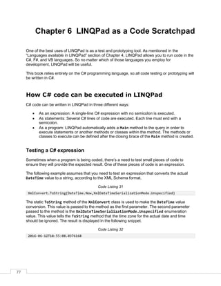 77
Chapter 6 LINQPad as a Code Scratchpad
One of the best uses of LINQPad is as a test and prototyping tool. As mentioned in the
“Languages available in LINQPad” section of Chapter 4, LINQPad allows you to run code in the
C#, F#, and VB languages. So no matter which of those languages you employ for
development, LINQPad will be useful.
This book relies entirely on the C# programming language, so all code testing or prototyping will
be written in C#.
How C# code can be executed in LINQPad
C# code can be written in LINQPad in three different ways:
• As an expression: A single-line C# expression with no semicolon is executed.
• As statements: Several C# lines of code are executed. Each line must end with a
semicolon.
• As a program: LINQPad automatically adds a Main method to the query in order to
execute statements or another methods or classes within the method. The methods or
classes to execute can be defined after the closing brace of the Main method is created.
Testing a C# expression
Sometimes when a program is being coded, there’s a need to test small pieces of code to
ensure they will provide the expected result. One of these pieces of code is an expression.
The following example assumes that you need to test an expression that converts the actual
DateTime value to a string, according to the XML Schema format.
Code Listing 31
XmlConvert.ToString(DateTime.Now,XmlDateTimeSerializationMode.Unspecified)
The static ToString method of the XmlConvert class is used to make the DateTime value
conversion. This value is passed to the method as the first parameter. The second parameter
passed to the method is the XmlDateTimeSerializationMode.Unspecified enumeration
value. This value tells the ToString method that the time zone for the actual date and time
should be ignored. The result is displayed in the following snippet.
Code Listing 32
2016-06-12T18:55:08.0376168
 