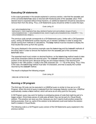 78
Executing C# statements
In the output generated in the sample explained in previous section, note that the seconds part
of the converted DateTime value is returned with fractional parts of the seconds value. If the
desired result is expected without those fractions, an additional statement should be executed to
remove them from the string. Thus, a C# Statements query should be written to solve this topic.
Code Listing 33
var xmlschemaDatetime =
XmlConvert.ToString(DateTime.Now,XmlDateTimeSerializationMode.Unspecified);
xmlschemaDatetime = xmlschemaDatetime.Substring(0,xmlschemaDatetime.IndexOf("."));
xmlschemaDatetime.Dump();
The previous code sample corresponds to a C# Statements query. Unlike with a C# Expression
query, writing C# Statements queries requires you to declare variables in order to assign the
results coming from methods or calculations. The Dump method must be included to display the
final results that come up from the queries.
The query displayed in the previous example uses the Substring and the IndexOf methods of
the string class in order to remove the fractions from the seconds part of the converted
DateTime value.
The expected result must contain no decimal fractions, so the Substring method needs to take
only those characters before the decimal point. The IndexOf method is used to calculate the
position of the decimal point. Because strings are zero-based indexed, if the decimal point
appears in the 19th position, it really is the 20th character (20 – 1 = 19) of the string. Thus, if this
is the case, the Substring method must take 19 characters, and that is exactly the number
returned by the IndexOf method.
The result is displayed the following snippet.
Code Listing 34
2016-06-12T18:55:08
Running a C# program
The third way C# code can be executed in a LINQPad query is similar to how we run a C#
Program. When this kind of query is selected from the Language Selector combo box, LINQPad
automatically creates a Main method, which will serve as an entry point for the query.
A C# Program query may work for testing or prototyping pieces of code that might be part of a
bigger project. Once these pieces of code pass all tests, they can be part of a Visual Studio
solution. This practice can save you time, because you don’t need to build another project for
testing purposes. Even so, parts of the solution to be delivered could exist before the solution
itself is created in Visual Studio.
The following code is a C# Program query version of the C# Statements query explained in the
previous section.
 