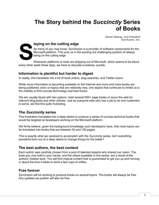8
The Story behind the Succinctly Series
of Books
Daniel Jebaraj, Vice President
Syncfusion, Inc.
taying on the cutting edge
As many of you may know, Syncfusion is a provider of software components for the
Microsoft platform. This puts us in the exciting but challenging position of always
being on the cutting edge.
Whenever platforms or tools are shipping out of Microsoft, which seems to be about
every other week these days, we have to educate ourselves, quickly.
Information is plentiful but harder to digest
In reality, this translates into a lot of book orders, blog searches, and Twitter scans.
While more information is becoming available on the Internet and more and more books are
being published, even on topics that are relatively new, one aspect that continues to inhibit us is
the inability to find concise technology overview books.
We are usually faced with two options: read several 500+ page books or scour the web for
relevant blog posts and other articles. Just as everyone else who has a job to do and customers
to serve, we find this quite frustrating.
The Succinctly series
This frustration translated into a deep desire to produce a series of concise technical books that
would be targeted at developers working on the Microsoft platform.
We firmly believe, given the background knowledge such developers have, that most topics can
be translated into books that are between 50 and 100 pages.
This is exactly what we resolved to accomplish with the Succinctly series. Isn’t everything
wonderful born out of a deep desire to change things for the better?
The best authors, the best content
Each author was carefully chosen from a pool of talented experts who shared our vision. The
book you now hold in your hands, and the others available in this series, are a result of the
authors’ tireless work. You will find original content that is guaranteed to get you up and running
in about the time it takes to drink a few cups of coffee.
Free forever
Syncfusion will be working to produce books on several topics. The books will always be free.
Any updates we publish will also be free.
S
 