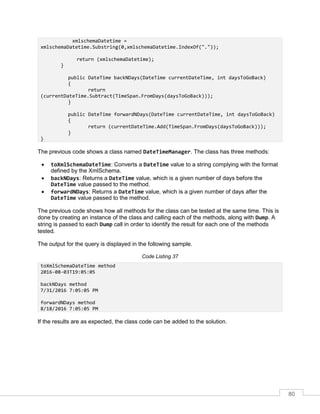 80
xmlschemaDatetime =
xmlschemaDatetime.Substring(0,xmlschemaDatetime.IndexOf("."));
return (xmlschemaDatetime);
}
public DateTime backNDays(DateTime currentDateTime, int daysToGoBack)
{
return
(currentDateTime.Subtract(TimeSpan.FromDays(daysToGoBack)));
}
public DateTime forwardNDays(DateTime currentDateTime, int daysToGoBack)
{
return (currentDateTime.Add(TimeSpan.FromDays(daysToGoBack)));
}
}
The previous code shows a class named DateTimeManager. The class has three methods:
• toXmlSchemaDateTime: Converts a DateTime value to a string complying with the format
defined by the XmlSchema.
• backNDays: Returns a DateTime value, which is a given number of days before the
DateTime value passed to the method.
• forwardNDays: Returns a DateTime value, which is a given number of days after the
DateTime value passed to the method.
The previous code shows how all methods for the class can be tested at the same time. This is
done by creating an instance of the class and calling each of the methods, along with Dump. A
string is passed to each Dump call in order to identify the result for each one of the methods
tested.
The output for the query is displayed in the following sample.
Code Listing 37
toXmlSchemaDateTime method
2016-08-03T19:05:05
backNDays method
7/31/2016 7:05:05 PM
forwardNDays method
8/18/2016 7:05:05 PM
If the results are as expected, the class code can be added to the solution.
 