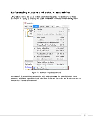 82
Referencing custom and default assemblies
LINQPad also allows the use of custom assemblies in queries. You can reference these
assemblies in a query by selecting the Query Properties command from the Query menu.
Figure 45: The Query Properties command
Another way to reference the assemblies is by pressing the F4 key, as the previous figure
suggests. Whichever method you use, the Query Properties dialog box will be displayed so that
you can add the needed references.
 