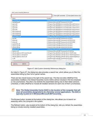 84
Figure 47: Add Custom Assembly References dialog box
As noted in Figure 47, the dialog box also provides a search bar, which allows you to filter the
assemblies listing by their full or partial names.
There are two check boxes to the right of the search bar. The first one tells LINQPad if the
assemblies installed in the Global Assembly Cache (GAC) will be included in the list (checked)
or not (unchecked). The other one restricts the assemblies listing only to their latest versions
(checked), or tells LINQPad to include all installed versions for each one of them (unchecked).
Note: The Global Assembly Cache (GAC) is the location of the computer that will
store all assemblies designated to be shared by several applications. The GAC is
typically located at C:WindowsMicrosoft.NETassembly.
The Browse button, located at the bottom of the dialog box, lets allows you to search an
assembly within the computer’s file system.
The Refresh button, also located at the bottom of the dialog box, lets you refresh the assemblies
listing to include recently installed assemblies.
 