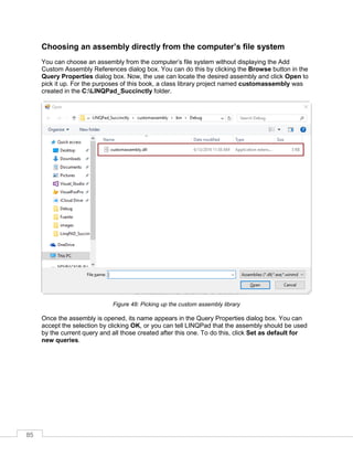 85
Choosing an assembly directly from the computer’s file system
You can choose an assembly from the computer’s file system without displaying the Add
Custom Assembly References dialog box. You can do this by clicking the Browse button in the
Query Properties dialog box. Now, the use can locate the desired assembly and click Open to
pick it up. For the purposes of this book, a class library project named customassembly was
created in the C:LINQPad_Succinctly folder.
Figure 48: Picking up the custom assembly library
Once the assembly is opened, its name appears in the Query Properties dialog box. You can
accept the selection by clicking OK, or you can tell LINQPad that the assembly should be used
by the current query and all those created after this one. To do this, click Set as default for
new queries.
 
