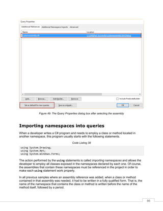 86
Figure 49: The Query Properties dialog box after selecting the assembly
Importing namespaces into queries
When a developer writes a C# program and needs to employ a class or method located in
another namespace, this program usually starts with the following statements.
Code Listing 38
using System.Drawing;
using System.Net;
using System.Windows.Forms;
The action performed by the using statements is called importing namespaces and allows the
developer to employ all classes exposed in the namespaces declared by each one. Of course,
the assemblies that contain these namespaces must be referenced in the project in order to
make each using statement work properly.
In all previous samples where an assembly reference was added, when a class or method
contained in that assembly was needed, it had to be written in a fully qualified form. That is, the
name of the namespace that contains the class or method is written before the name of the
method itself, followed by a period.
 