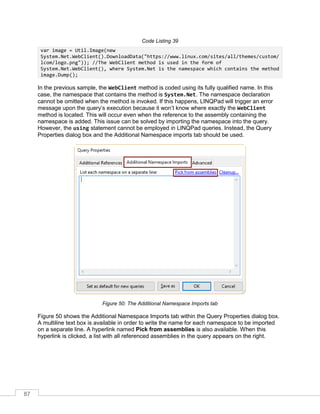87
Code Listing 39
var image = Util.Image(new
System.Net.WebClient().DownloadData("https://www.linux.com/sites/all/themes/custom/
lcom/logo.png")); //The WebClient method is used in the form of
System.Net.WebClient(), where System.Net is the namespace which contains the method
image.Dump();
In the previous sample, the WebClient method is coded using its fully qualified name. In this
case, the namespace that contains the method is System.Net. The namespace declaration
cannot be omitted when the method is invoked. If this happens, LINQPad will trigger an error
message upon the query’s execution because it won’t know where exactly the WebClient
method is located. This will occur even when the reference to the assembly containing the
namespace is added. This issue can be solved by importing the namespace into the query.
However, the using statement cannot be employed in LINQPad queries. Instead, the Query
Properties dialog box and the Additional Namespace imports tab should be used.
Figure 50: The Additional Namespace Imports tab
Figure 50 shows the Additional Namespace Imports tab within the Query Properties dialog box.
A multiline text box is available in order to write the name for each namespace to be imported
on a separate line. A hyperlink named Pick from assemblies is also available. When this
hyperlink is clicked, a list with all referenced assemblies in the query appears on the right.
 