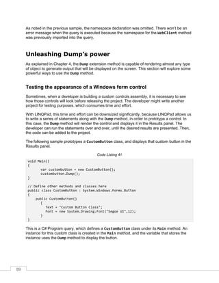 89
As noted in the previous sample, the namespace declaration was omitted. There won’t be an
error message when the query is executed because the namespace for the WebClient method
was previously imported into the query.
Unleashing Dump’s power
As explained in Chapter 4, the Dump extension method is capable of rendering almost any type
of object to generate output that will be displayed on the screen. This section will explore some
powerful ways to use the Dump method.
Testing the appearance of a Windows form control
Sometimes, when a developer is building a custom controls assembly, it is necessary to see
how those controls will look before releasing the project. The developer might write another
project for testing purposes, which consumes time and effort.
With LINQPad, this time and effort can be downsized significantly, because LINQPad allows us
to write a series of statements along with the Dump method, in order to prototype a control. In
this case, the Dump method will render the control and displays it in the Results panel. The
developer can run the statements over and over, until the desired results are presented. Then,
the code can be added to the project.
The following sample prototypes a CustomButton class, and displays that custom button in the
Results panel.
Code Listing 41
void Main()
{
var custombutton = new CustomButton();
custombutton.Dump();
}
// Define other methods and classes here
public class CustomButton : System.Windows.Forms.Button
{
public CustomButton()
{
Text = "Custom Button Class";
Font = new System.Drawing.Font("Segoe UI",12);
}
}
This is a C# Program query, which defines a CustomButton class under its Main method. An
instance for this custom class is created in the Main method, and the variable that stores the
instance uses the Dump method to display the button.
 