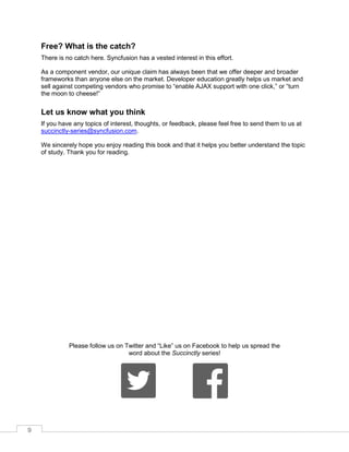 9
Free? What is the catch?
There is no catch here. Syncfusion has a vested interest in this effort.
As a component vendor, our unique claim has always been that we offer deeper and broader
frameworks than anyone else on the market. Developer education greatly helps us market and
sell against competing vendors who promise to “enable AJAX support with one click,” or “turn
the moon to cheese!”
Let us know what you think
If you have any topics of interest, thoughts, or feedback, please feel free to send them to us at
succinctly-series@syncfusion.com.
We sincerely hope you enjoy reading this book and that it helps you better understand the topic
of study. Thank you for reading.
Please follow us on Twitter and “Like” us on Facebook to help us spread the
word about the Succinctly series!
 