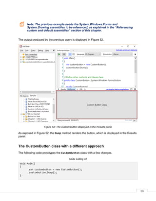 90
Note: The previous example needs the System.Windows.Forms and
System.Drawing assemblies to be referenced, as explained in the "Referencing
custom and default assemblies" section of this chapter.
The output produced by the previous query is displayed in Figure 52.
Figure 52: The custom button displayed in the Results panel
As exposed in Figure 52, the Dump method renders the button, which is displayed in the Results
panel.
The CustomButton class with a different approach
The following code prototypes the CustomButton class with a few changes.
Code Listing 42
void Main()
{
var custombutton = new CustomButton();
custombutton.Dump();
}
 