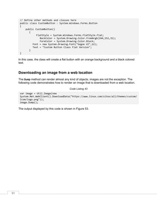 91
// Define other methods and classes here
public class CustomButton : System.Windows.Forms.Button
{
public CustomButton()
{
FlatStyle = System.Windows.Forms.FlatStyle.Flat;
BackColor = System.Drawing.Color.FromArgb(244,152,31);
ForeColor = System.Drawing.Color.Black;
Font = new System.Drawing.Font("Segoe UI",12);
Text = "Custom Button Class Flat Version";
}
}
In this case, the class will create a flat button with an orange background and a black colored
text.
Downloading an image from a web location
The Dump method can render almost any kind of objects; images are not the exception. The
following code demonstrates how to render an image that is downloaded from a web location.
Code Listing 43
var image = Util.Image(new
System.Net.WebClient().DownloadData("https://www.linux.com/sites/all/themes/custom/
lcom/logo.png"));
image.Dump();
The output displayed by this code is shown in Figure 53.
 
