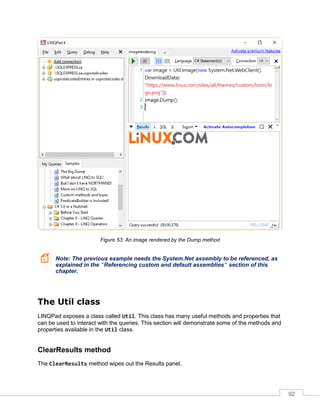 92
Figure 53: An image rendered by the Dump method
Note: The previous example needs the System.Net assembly to be referenced, as
explained in the "Referencing custom and default assemblies" section of this
chapter.
The Util class
LINQPad exposes a class called Util. This class has many useful methods and properties that
can be used to interact with the queries. This section will demonstrate some of the methods and
properties available in the Util class.
ClearResults method
The ClearResults method wipes out the Results panel.
 