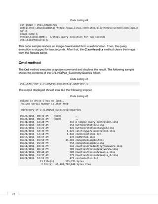 93
Code Listing 44
var image = Util.Image(new
WebClient().DownloadData("https://www.linux.com/sites/all/themes/custom/lcom/logo.p
ng"));
image.Dump();
Thread.Sleep(2000); //Stops query execution for two seconds
Util.ClearResults();
This code sample renders an image downloaded from a web location. Then, the query
execution is stopped for two seconds. After that, the ClearResults method clears the image
from the Results panel.
Cmd method
The Cmd method executes a system command and displays the result. The following sample
shows the contents of the C:LINQPad_SuccinctlyQueries folder.
Code Listing 45
Util.Cmd(“dir C:LINQPad_SuccinctlyQueries”);
The output displayed should look like the following snippet.
Code Listing 46
Volume in drive C has no label.
Volume Serial Number is AA4F-79E0
Directory of C:LINQPad_SuccinctlyQueries
06/26/2016 08:45 AM <DIR> .
06/26/2016 08:45 AM <DIR> ..
05/31/2016 12:28 PM 416 A simple query expression.linq
06/16/2016 10:19 AM 654 buttonprototype.linq
06/16/2016 11:25 AM 826 buttonprototypechanged.linq
06/24/2016 10:39 PM 1,025 catchingwpfelementevent.linq
06/21/2016 12:18 PM 1,046 cmdlineoptions.txt
06/17/2016 10:17 AM 239 CmdMethod.linq
06/22/2016 01:50 PM 43,681 cmdsymbolsample.html
06/22/2016 01:49 PM 950 cmdsymbolsample.linq
06/11/2016 02:36 PM 646 countiesortedentityframework.linq
06/10/2016 06:33 PM 989 CountiesPredicateKeywords.linq
06/10/2016 09:40 AM 909 CountiesPredicateSample.linq
06/10/2016 11:37 AM 979 CountiesPredicateSample_2.linq
06/22/2016 12:15 PM 473 custombutton.txt
13 File(s) 135,723 bytes
2 Dir(s) 65,482,702,848 bytes free
 