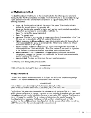 94
GetMyQueries method
The GetMyQueries method returns all the queries located in the default queries folder and
displayed under the My Queries tree view node. The method returns an IEnumerable<Query>
object. Each element in the enumeration is a reference to a Query object, which has the
following properties.
• OpenLink: Contains a hyperlink with the name of the query. When this hyperlink is
clicked, the query is opened in a separate tab.
• Location: Contains the query file’s relative path, starting from the default queries folder.
The default queries folder is considered the root folder ().
• Name: The name of the query in plain text.
• Text: The query’s code.
• Language: The kind of programming language, according to those explained in the “How
C# code can be executed in LINQPad” section of this chapter.
• FileReferences: An IEnumerable<string> object containing the full filename for all
references added to the query, as explained in the “Referencing custom and default
assemblies” section of this chapter.
• GacReferences: An IEnumerable<string> object containing the full filename for all
references from the Global Assemblies Cache (GAC) added to the query, as explained
in the “Referencing custom and default assemblies” section of this chapter.
• NamespaceImports: An IEnumerable<string> object containing the name of all
namespaces imported into the query, as explained in the “Importing namespaces into
queries” section of this chapter.
• LastModified: The date and time when the query was last updated.
The following code displays all queries available.
Code Listing 47
Util.GetMyQueries().Dump("My Queries listing");
WriteCsv method
The WriteCsv method stores the contents of an object into a CSV file. The following sample
creates a CSV file from a Where query made to the Counties table.
Code Listing 48
var csvFile = Util.CurrentQueryPath.Replace(".linq",".csv");
Util.WriteCsv(Counties.Where(row => row.State_id == 29),csvFile);
The first line of the previous code uses the CurrentQueryPath property of the Util class
(which returns the filename of the query currently running, including its absolute path) along with
the Replace method, in order to build the filename for saving the CSV contents. This filename is
stored in the csvFile variable. The WriteCsv method receives the result of querying the
Counties table that is applying the Where method, and then writes this result to the file
specified into the csvFile variable. Now, if you look into the queries default folder, you will find
a CSV file named like the query (except for the .csv extension).
 
