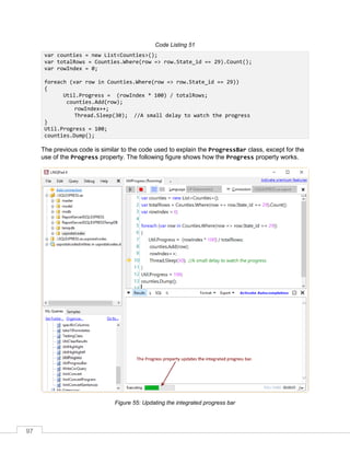97
Code Listing 51
var counties = new List<Counties>();
var totalRows = Counties.Where(row => row.State_id == 29).Count();
var rowIndex = 0;
foreach (var row in Counties.Where(row => row.State_id == 29))
{
Util.Progress = (rowIndex * 100) / totalRows;
counties.Add(row);
rowIndex++;
Thread.Sleep(30); //A small delay to watch the progress
}
Util.Progress = 100;
counties.Dump();
The previous code is similar to the code used to explain the ProgressBar class, except for the
use of the Progress property. The following figure shows how the Progress property works.
Figure 55: Updating the integrated progress bar
 