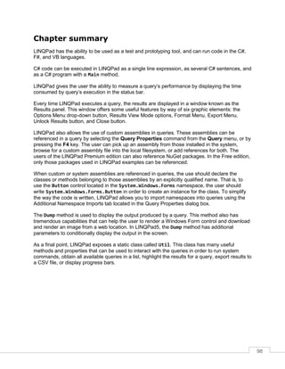 98
Chapter summary
LINQPad has the ability to be used as a test and prototyping tool, and can run code in the C#,
F#, and VB languages.
C# code can be executed in LINQPad as a single line expression, as several C# sentences, and
as a C# program with a Main method.
LINQPad gives the user the ability to measure a query’s performance by displaying the time
consumed by query’s execution in the status bar.
Every time LINQPad executes a query, the results are displayed in a window known as the
Results panel. This window offers some useful features by way of six graphic elements: the
Options Menu drop-down button, Results View Mode options, Format Menu, Export Menu,
Unlock Results button, and Close button.
LINQPad also allows the use of custom assemblies in queries. These assemblies can be
referenced in a query by selecting the Query Properties command from the Query menu, or by
pressing the F4 key. The user can pick up an assembly from those installed in the system,
browse for a custom assembly file into the local filesystem, or add references for both. The
users of the LINQPad Premium edition can also reference NuGet packages. In the Free edition,
only those packages used in LINQPad examples can be referenced.
When custom or system assemblies are referenced in queries, the use should declare the
classes or methods belonging to those assemblies by an explicitly qualified name. That is, to
use the Button control located in the System.Windows.Forms namespace, the user should
write System.Windows.Forms.Button in order to create an instance for the class. To simplify
the way the code is written, LINQPad allows you to import namespaces into queries using the
Additional Namespace Imports tab located in the Query Properties dialog box.
The Dump method is used to display the output produced by a query. This method also has
tremendous capabilities that can help the user to render a Windows Form control and download
and render an image from a web location. In LINQPad5, the Dump method has additional
parameters to conditionally display the output in the screen.
As a final point, LINQPad exposes a static class called Util. This class has many useful
methods and properties that can be used to interact with the queries in order to run system
commands, obtain all available queries in a list, highlight the results for a query, export results to
a CSV file, or display progress bars.
 