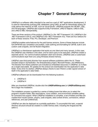 99
Chapter 7 General Summary
LINQPad is a software utility intended to be used as a part of .NET applications development. It
is used for interactively querying SQL databases using LINQ, as well as interactively writing C#
code without the need for an IDE, such as Visual Studio. LINQPad supports the VB.NET, SQL,
and F# languages. LINQPad also supports Entity Framework, LINQ to Objects, LINQ to SQL,
and LINQ to XML interoperability.
There are three versions of the product: LINQPad 2.x (for .NET Framework 3.5), LINQPad 4 (for
.NET Framework 4.0/4.5), and LINQPad 5 (for .NET Framework 4.6). There are four editions for
each of these versions: Free, Pro, Developer, and Premium.
LINQPad enables extra features for the paid license versions. Some of these features include
full C#/F#/VB auto completion and tooltips, code outlining and formatting for C#/VB, built-in and
custom code snippets, and full NuGet integration.
LINQPad is a client/server application that works as one client and many servers. In this case,
the LINQPad user interface is the client, and for each query to be executed, LINQPad creates a
separate server. For communications between client and servers, LINQPad uses a customized
communications layer that runs using Windows shared memory.
LINQPad uses third-party libraries from several software publishers within the UI. These
includes Actipro’s SyntaxEditor, the SharpDevelop project, Microsoft Roslyn, and NRefactory.
The libraries from these publishers are included as embedded resources in LINQPad, so it ships
as a single executable. All updates for the product are downloaded into the application’s data
folder. Every time it’s started, LINQPad always checks to see if there’s a later signed version of
itself in the application’s data folder.
LINQPad software can be downloaded from the following locations:
• LINQPad 5
• LINQPad 4
After you download LINQPad, double-click the LINQPad4Setup.exe (or LINQPad5Setup.exe)
file to begin the installation.
The installation process is guided by a series of dialog boxes that allow you to select the
program’s location folder, files associations, icons creation, and environment variables setting
for command line support. When LINQPad installation is complete, a set of folders and files are
created that include queries, plugins, code snippets, data context drivers, connections, default
references, and user preferences.
LINQPad can also be deployed as a portable application. To accomplish this task, a special
directory structure should be created in a USB memory stick, including the linqpad.exe file
within it.
 
