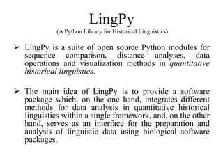 LingPy
(A Python Library for Historical Linguistics)
 LingPy is a suite of open source Python modules for
sequence comparison, distance analyses, data
operations and visualization methods in quantitative
historical linguistics.
 The main idea of LingPy is to provide a software
package which, on the one hand, integrates different
methods for data analysis in quantitative historical
linguistics within a single framework, and, on the other
hand, serves as an interface for the preparation and
analysis of linguistic data using biological software
packages.
 