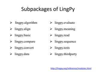 Subpackages of LingPy
 lingpy.algorithm  lingpy.evaluate
 lingpy.align  lingpy.meaning
 lingpy.basic  lingpy.read
 lingpy.compare  lingpy.sequence
 lingpy.convert  lingpy.tests
 lingpy.data  lingpy.thirdparty
http://lingpy.org/reference/modules.html
 