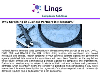 Why Screening of Business Partners is Necessary?
National, federal and state trade control laws in almost all countries as well as the EAR, OFAC,
ITAR, FAR, and DFARS in the U.S. prohibit doing busines with sanctioned and denied
individuals and entities. Proper screening of your business partners against the government
agency published lists ensures the compliance with such laws. Violation of the regulations
would cause criminal and administrative penalties against the companies and organizations.
Furthermore, violators may be subject to denial of their business practices and government
contracts, which essentially means the company is prohibited from participating in any future
transaction. It is also noteworthy that the organization's business reputation would be severely
damaged resulting from a bad publicity of a non-compliance.
 