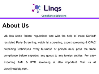 About Us
US has some federal regulations and with the help of these Denied/
restricted Party Screening, watch list screening, export screening & OFAC
screening techniques every business or person must pass the trade
compliance before exporting any goods to any foreign entities. For easy
exporting AML & KYC screening is also important. Visit us at
www.linqsdata.com.
 