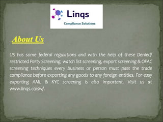 About Us
US has some federal regulations and with the help of these Denied/
restricted Party Screening, watch list screening, export screening & OFAC
screening techniques every business or person must pass the trade
compliance before exporting any goods to any foreign entities. For easy
exporting AML & KYC screening is also important. Visit us at
www.linqs.co/sw/.
 