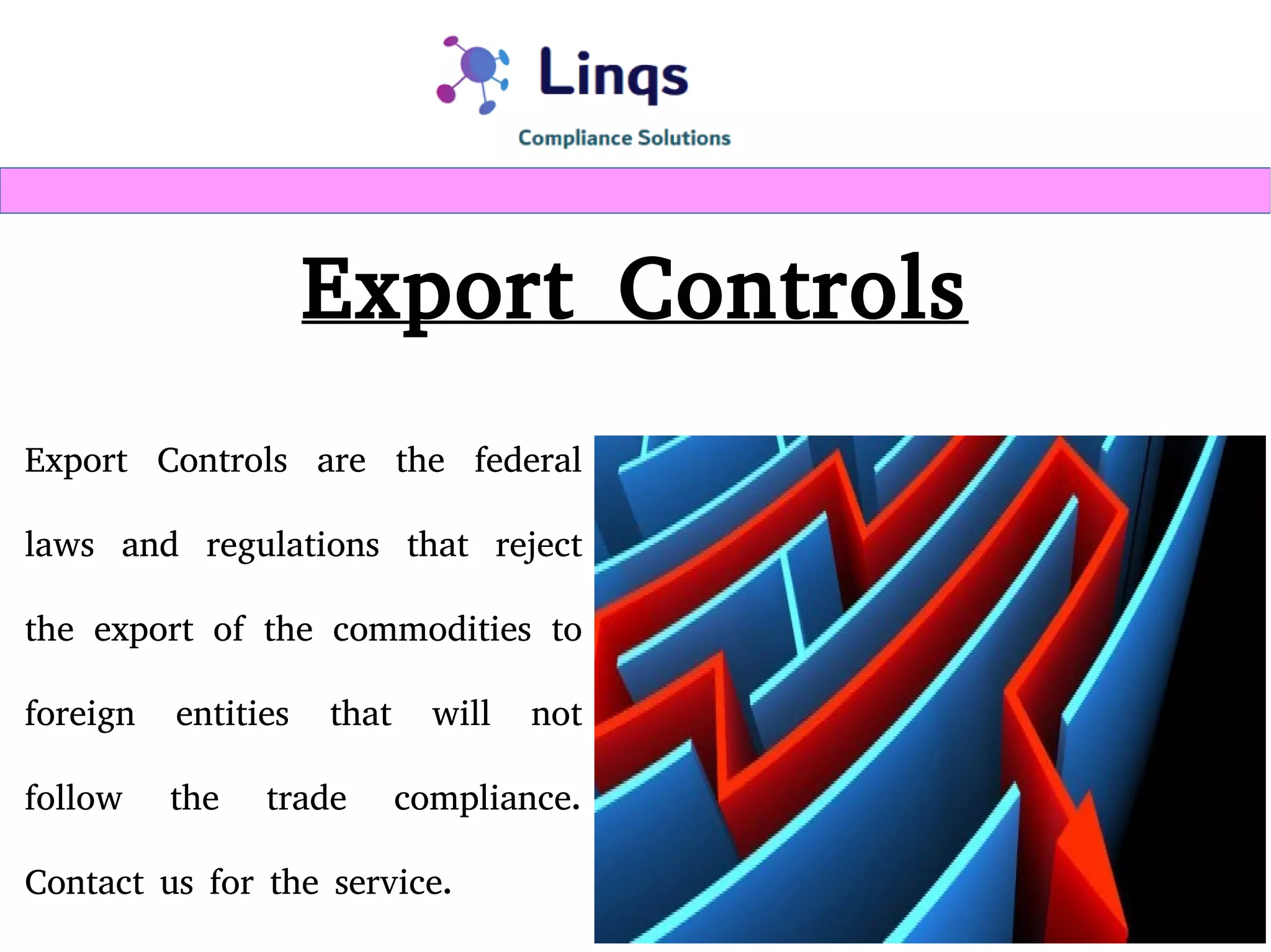 Export Controls
Export Controls are the federal
laws and regulations that reject
the export of the commodities to
foreign entities that will not
follow the trade compliance.
Contact us for the service.
 