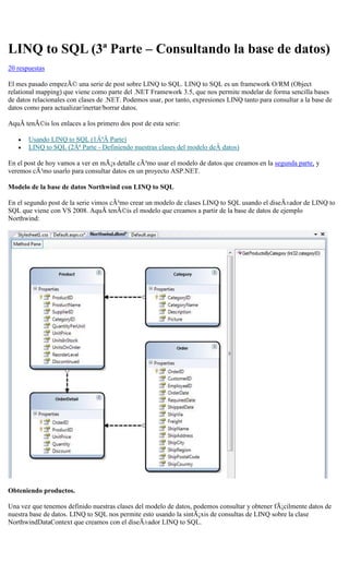 LINQ to SQL (3ª Parte – Consultando la base de datos) 
20 respuestas 
El mes pasado empezÃ© una serie de post sobre LINQ to SQL. LINQ to SQL es un framework O/RM (Object relational mapping) que viene como parte del .NET Framework 3.5, que nos permite modelar de forma sencilla bases de datos relacionales con clases de .NET. Podemos usar, por tanto, expresiones LINQ tanto para consultar a la base de datos como para actualizar/inertar/borrar datos. 
AquÃ tenÃ©is los enlaces a los primero dos post de esta serie: 
 Usando LINQ to SQL (1ÂªÂ Parte) 
 LINQ to SQL (2Âª Parte - Definiendo nuestras clases del modelo deÂ datos) 
En el post de hoy vamos a ver en mÃ¡s detalle cÃ³mo usar el modelo de datos que creamos en la segunda parte, y veremos cÃ³mo usarlo para consultar datos en un proyecto ASP.NET. 
Modelo de la base de datos Northwind con LINQ to SQL 
En el segundo post de la serie vimos cÃ³mo crear un modelo de clases LINQ to SQL usando el diseÃ±ador de LINQ to SQL que viene con VS 2008. AquÃ tenÃ©is el modelo que creamos a partir de la base de datos de ejemplo Northwind: 
Obteniendo productos. 
Una vez que tenemos definido nuestras clases del modelo de datos, podemos consultar y obtener fÃ¡cilmente datos de nuestra base de datos. LINQ to SQL nos permite esto usando la sintÃ¡xis de consultas de LINQ sobre la clase NorthwindDataContext que creamos con el diseÃ±ador LINQ to SQL.  