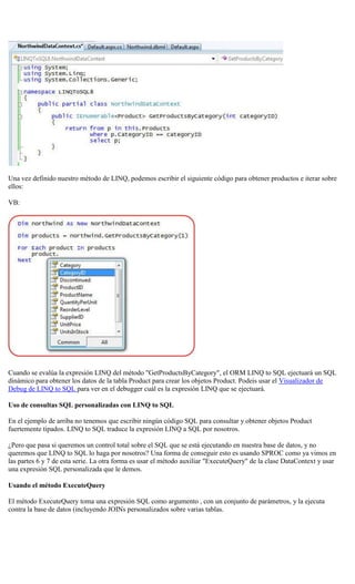 Una vez definido nuestro método de LINQ, podemos escribir el siguiente código para obtener productos e iterar sobre ellos: 
VB: 
Cuando se evalúa la expresión LINQ del método "GetProductsByCategory", el ORM LINQ to SQL ejectuará un SQL dinámico para obtener los datos de la tabla Product para crear los objetos Product. Podeis usar el Visualizador de Debug de LINQ to SQL para ver en el debugger cuál es la expresión LINQ que se ejectuará. 
Uso de consultas SQL personalizadas con LINQ to SQL 
En el ejemplo de arriba no tenemos que escribir ningún código SQL para consultar y obtener objetos Product fuertemente tipados. LINQ to SQL traduce la expresión LINQ a SQL por nosotros. 
¿Pero que pasa si queremos un control total sobre el SQL que se está ejecutando en nuestra base de datos, y no queremos que LINQ to SQL lo haga por nosotros? Una forma de conseguir esto es usando SPROC como ya vimos en las partes 6 y 7 de esta serie. La otra forma es usar el método auxiliar "ExecuteQuery" de la clase DataContext y usar una expresión SQL personalizada que le demos. 
Usando el método ExecuteQuery 
El método ExecuteQuery toma una expresión SQL como argumento , con un conjunto de parámetros, y la ejecuta contra la base de datos (incluyendo JOINs personalizados sobre varias tablas.  