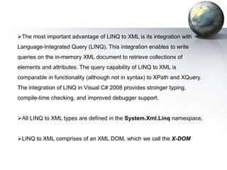 The most important advantage of LINQ to XML is its integration with
Language-Integrated Query (LINQ). This integration enables to write
queries on the in-memory XML document to retrieve collections of
elements and attributes. The query capability of LINQ to XML is
comparable in functionality (although not in syntax) to XPath and XQuery.
The integration of LINQ in Visual C# 2008 provides stronger typing,
compile-time checking, and improved debugger support.


All LINQ to XML types are defined in the System.Xml.Linq namespace.


LINQ to XML comprises of an XML DOM, which we call the X-DOM
 