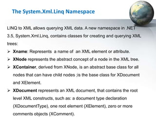 The System.Xml.Linq Namespace

LINQ to XML allows querying XML data. A new namespace in .NET
3.5, System.Xml.Linq, contains classes for creating and querying XML
trees:
 Xname: Represents a name of an XML element or attribute.
 XNode represents the abstract concept of a node in the XML tree.
 XContainer, derived from XNode, is an abstract base class for all
   nodes that can have child nodes ;is the base class for XDocument
   and XElement.
 XDocument represents an XML document, that contains the root
   level XML constructs, such as: a document type declaration
   (XDocumentType), one root element (XElement), zero or more
   comments objects (XComment).
 