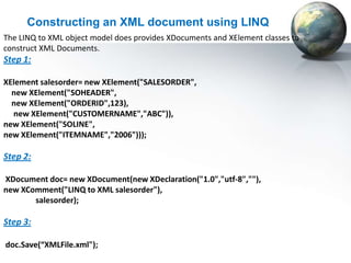 Constructing an XML document using LINQ
The LINQ to XML object model does provides XDocuments and XElement classes to
construct XML Documents.
Step 1:

XElement salesorder= new XElement("SALESORDER",
  new XElement("SOHEADER",
  new XElement("ORDERID",123),
  new XElement("CUSTOMERNAME","ABC")),
new XElement("SOLINE",
new XElement("ITEMNAME","2006")));

Step 2:

XDocument doc= new XDocument(new XDeclaration("1.0","utf-8",""),
new XComment("LINQ to XML salesorder"),
       salesorder);

Step 3:

doc.Save(“XMLFile.xml");
 