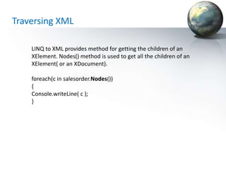 Traversing XML

    LINQ to XML provides method for getting the children of an
    XElement. Nodes() method is used to get all the children of an
    XElement( or an XDocument).

    foreach(c in salesorder.Nodes())
    {
    Console.writeLine( c );
    }
 