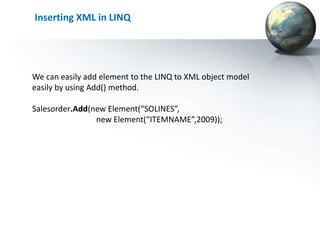Inserting XML in LINQ




We can easily add element to the LINQ to XML object model
easily by using Add() method.

Salesorder.Add(new Element(“SOLINES”,
                new Element(“ITEMNAME”,2009));
 