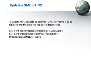 Updating XML in LINQ



To update XML, navigate to Xelement whose contents is to be
replaced and then use the ReplaceNode() method.

Xelement header=salesorder.Element(“SOHEADER”);
Xelement orderid=header.Element(“ORDERID”);
Orderid.ReplaceNodes(“456”);
 