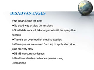 DISADVANTAGES
No clear outline for Tiers
No good way of view permissions
Small data sets will take longer to build the query than
execute
There is an overhead for creating queries
When queries are moved from sql to application side,
joins are very slow
DBMS concurrency issues
Hard to understand advance queries using
Expressions
 