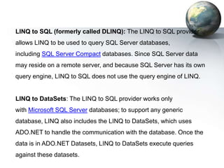LINQ to SQL (formerly called DLINQ): The LINQ to SQL provider
allows LINQ to be used to query SQL Server databases,
including SQL Server Compact databases. Since SQL Server data
may reside on a remote server, and because SQL Server has its own
query engine, LINQ to SQL does not use the query engine of LINQ.


LINQ to DataSets: The LINQ to SQL provider works only
with Microsoft SQL Server databases; to support any generic
database, LINQ also includes the LINQ to DataSets, which uses
ADO.NET to handle the communication with the database. Once the
data is in ADO.NET Datasets, LINQ to DataSets execute queries
against these datasets.
 