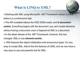 What is LINQ to XML?
Working with XML using Microsoft's .NET Framework version 2.0 and
below is a cumbersome task.
The API available follows the W3C DOM model, and is document-
centric. Everything begins with the document; you can't create elements
without having a document; even a fragment of XML is a document.
In the latest release of the .NET Framework, however, this has
changed. XML is now element-centric.
 With features like object initialization and anonymous types, it's very
easy to create XML. Add to this the features of LINQ, and we now have a
very easy to use and powerful tool for XML.
 