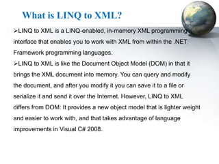 What is LINQ to XML?
LINQ to XML is a LINQ-enabled, in-memory XML programming
interface that enables you to work with XML from within the .NET
Framework programming languages.
LINQ to XML is like the Document Object Model (DOM) in that it
brings the XML document into memory. You can query and modify
the document, and after you modify it you can save it to a file or
serialize it and send it over the Internet. However, LINQ to XML
differs from DOM: It provides a new object model that is lighter weight
and easier to work with, and that takes advantage of language
improvements in Visual C# 2008.
 