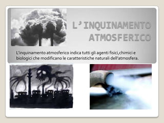 L’INQUINAMENTO
ATMOSFERICO
L’inquinamento atmosferico indica tutti gli agenti fisici,chimici e
biologici che modificano le caratteristiche naturali dell’atmosfera.
 