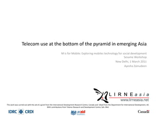 Telecom use at the bottom of the pyramid in emerging Asia M is for Mobile: Exploring mobiles technology for social development Sesame Workshop New Delhi, 1 March 2011 Ayesha Zainudeen This work was carried out with the aid of a grant from the International Development Research Centre, Canada and  UKaid from the Department for International Development, UK. With contributions from Telenor Research and Development Centre, Sdn. Bhd. 