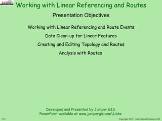 1/21
Presentation Objectives
Working with Linear Referencing and Route Events
Data Clean-up for Linear Features
Creating and Editing Topology and Routes
Analysis with Routes
Copyright 2013 – John SchaefferJuniper GIS
Working with Linear Referencing and Routes
Developed and Presented by Juniper GIS
PowerPoint available at www.junipergis.comLinks
 
