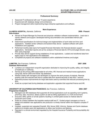 LIN LEE                                                                (h) 415-681-1993, (c) 415-203-6432
                                                                       aloha94132@comcast.net

                                           Professional Summary:

    •   Seasoned IT professional with over 15 years experience.
    •   Experienced with database design and architecture.
    •   Project management skills implementing large enterprise applications and software.


                                              Work Experience:
ALAMEDA HOSPITAL, Alameda, California                                                            2008 - Present
Data Analyst
   • Served as Project Manager for financial and physician validation software implementation. Lead role in
       vendor relations and support. Developed training documentation and coordinated internal user
       education.
   • Determined specifications for technical design and implementation of work ticket and time card
       applications. Installed vendor software and backend SQL Server. Updated software with patch
       installations and upgrades.
   • Performed monthly data load of all hospital financial information into financial decision support
       applications. Generated reports and ad hoc analysis of financial data for CFO and budget director using
       SQL query language.
   • Provide SQL Server support during installations of new applications. Loaded and transferred data from
       legacy apps to new applications and databases.
   • Completed all projects and software installations within established timelines and budget.


LUMETRA, San Francisco, California                                                           2007- 2008
Database Administrator
   • Lumetra is an independent nonprofit organization dedicated to improving the quality, safety, and integrity
      of healthcare in California.
   • Served as the primary DBA responsible for all online, HR, financial and medical review applications
      using SQL Server 2005 and Oracle 10g databases.
   • Worked closely with managers and developers to improve the work process of analysts. Rewrote
      existing code and reduced wait time to update data from several seconds to less than 1 second.
   • Delivered process improvements for large data loads used by scientists that reduced processing time by
      80%.
   • Acted as a project lead during database and application upgrades that supported finance and HR.


UNIVERSITY OF CALIFORNIA SAN FRANCISCO, San Francisco, California                                2004- 2007
Programmer Analyst III
   • Managed over 263 databases that supported all clinical applications such as operating room systems,
      pharmacy, labs, insurance, dietary system as well as billing applications in a 7x24 environment.
   • Ensured a 99% uptime on all lab systems resulting in uninterrupted access to medical data for
      physicians and nurses.
   • Acted as a liaison between the hospitals medical staff and IT. Guided project managers on how to
      design and establish new applications and products in a timely manner within the hospital’s complex IT
      system.
   • Installed, supported and upgraded Oracle9i, SQL Server 2000, Informix, Sybase and Cache database
      platforms to enable users and applications to utilize new functions and features.
   • Operated in a clinical environment regulated by the Hospital Insurance Portability and Accountability Act
      (HIPAA).
 