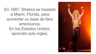 En 1997, Shakira se trasladó
a Miami, Florida, para
aumentar su base de fans
americanos.
En los Estados Unidos,
aprendió solo ingles.
 